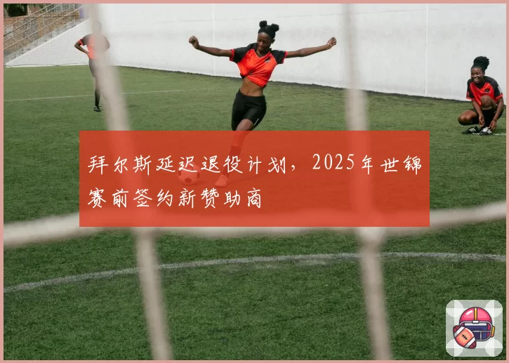 拜尔斯延迟退役计划，2025年世锦赛前签约新赞助商