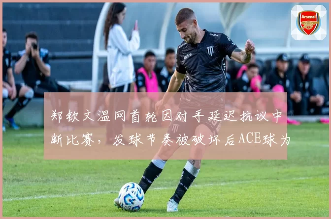 郑钦文温网首轮因对手延迟抗议中断比赛，发球节奏被破坏后ACE球为零