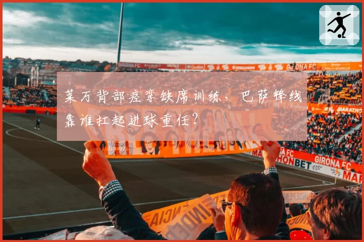 莱万背部痉挛缺席训练，巴萨锋线靠谁扛起进球重任？