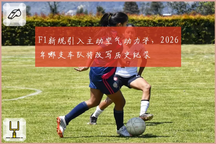 F1新规引入主动空气动力学，2026年哪支车队将改写历史纪录
