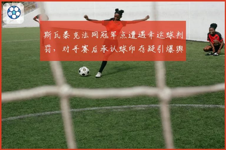 斯瓦泰克法网冠军点遭遇幸运球判罚，对手赛后承认球印存疑引爆舆论