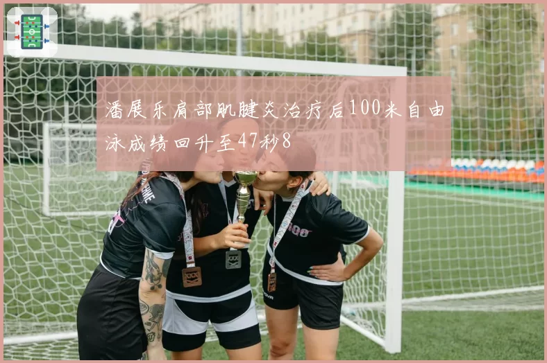 潘展乐肩部肌腱炎治疗后100米自由泳成绩回升至47秒8