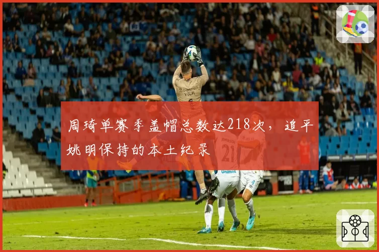 周琦单赛季盖帽总数达218次，追平姚明保持的本土纪录