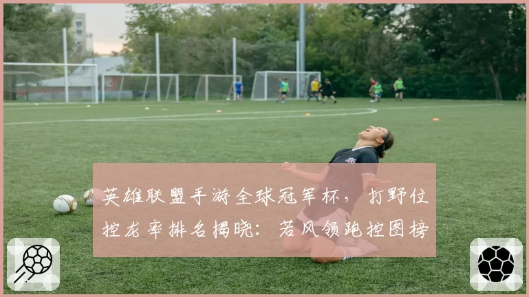 英雄联盟手游全球冠军杯，打野位控龙率排名揭晓：若风领跑控图榜
