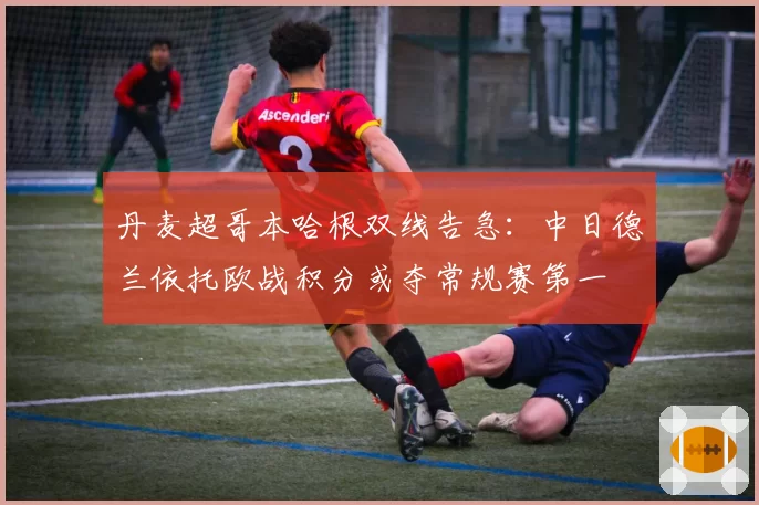 丹麦超哥本哈根双线告急:中日德兰依托欧战积分或夺常规赛第一