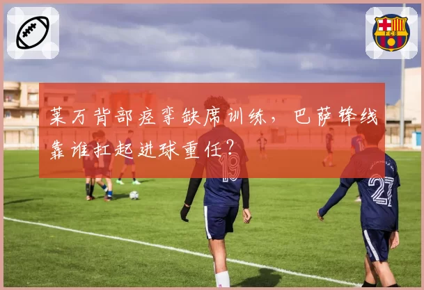 莱万背部痉挛缺席训练，巴萨锋线靠谁扛起进球重任？