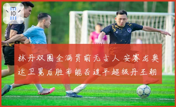 林丹双圈全满贯前无古人 安赛龙奥运卫冕后胜率能否追平超级丹王朝?