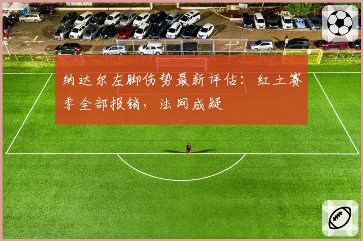 纳达尔左脚伤势最新评估：红土赛季全部报销，法网成疑