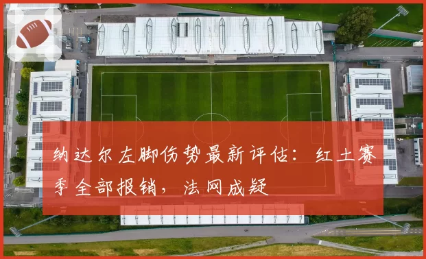 纳达尔左脚伤势最新评估:红土赛季全部报销,法网成疑