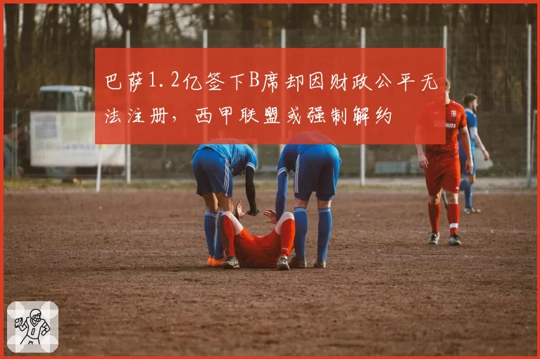 巴萨1.2亿签下B席却因财政公平无法注册，西甲联盟或强制解约