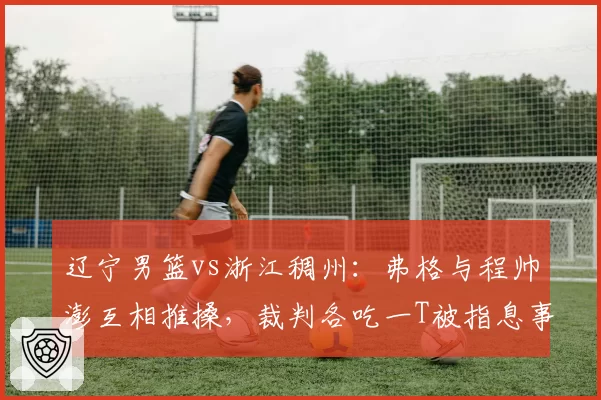 辽宁男篮vs浙江稠州：弗格与程帅澎互相推搡，裁判各吃一T被指息事宁人