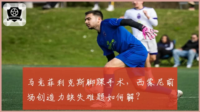 马竞菲利克斯脚踝手术，西蒙尼前场创造力缺失难题如何解？