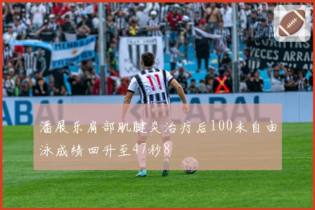 潘展乐肩部肌腱炎治疗后100米自由泳成绩回升至47秒8