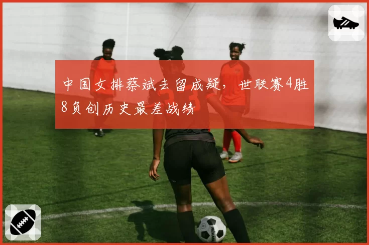 中国女排蔡斌去留成疑，世联赛4胜8负创历史最差战绩