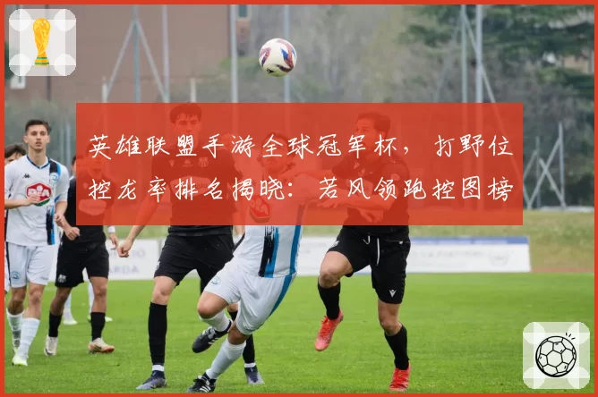 英雄联盟手游全球冠军杯，打野位控龙率排名揭晓：若风领跑控图榜