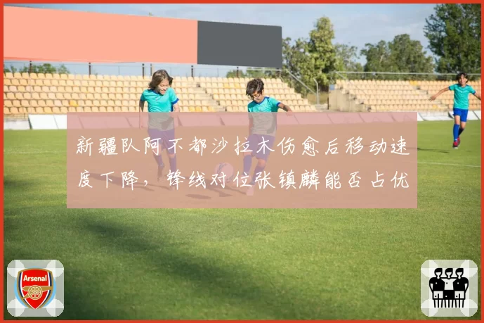 新疆队阿不都沙拉木伤愈后移动速度下降,锋线对位张镇麟能否占优?