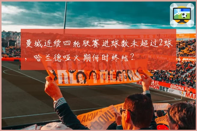 曼城连续四轮联赛进球数未超过2球，哈兰德哑火期何时终结？
