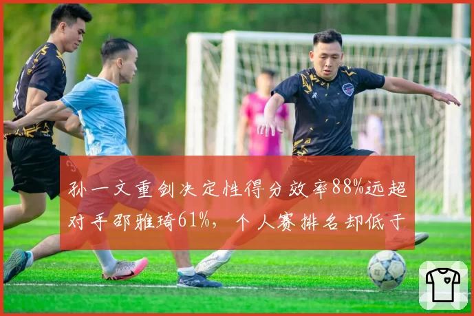 孙一文重剑决定性得分效率88%远超对手邵雅琦61%，个人赛排名却低于后者四位