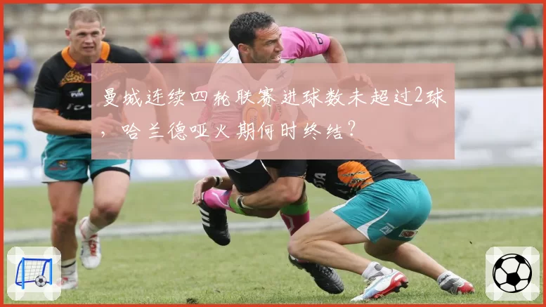 曼城连续四轮联赛进球数未超过2球，哈兰德哑火期何时终结？