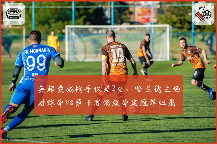 英超曼城枪手仅差2分，哈兰德主场进球率vs萨卡客场效率定冠军归属