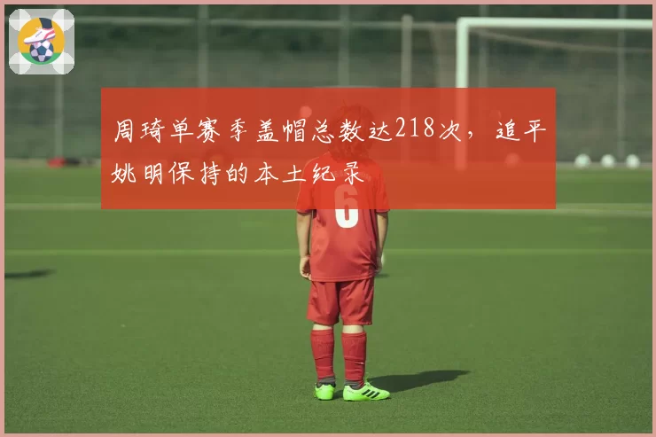 周琦单赛季盖帽总数达218次，追平姚明保持的本土纪录