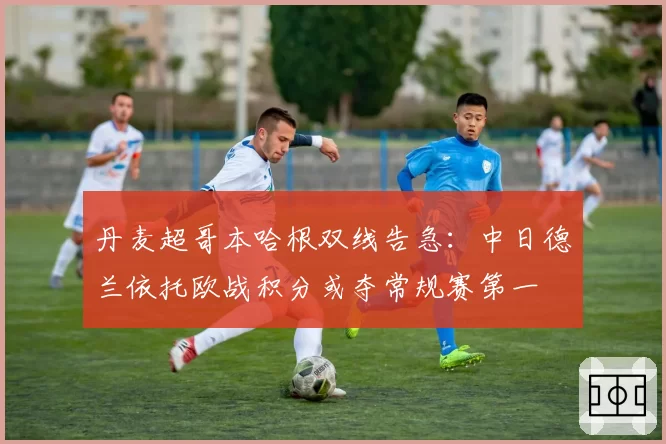 丹麦超哥本哈根双线告急:中日德兰依托欧战积分或夺常规赛第一