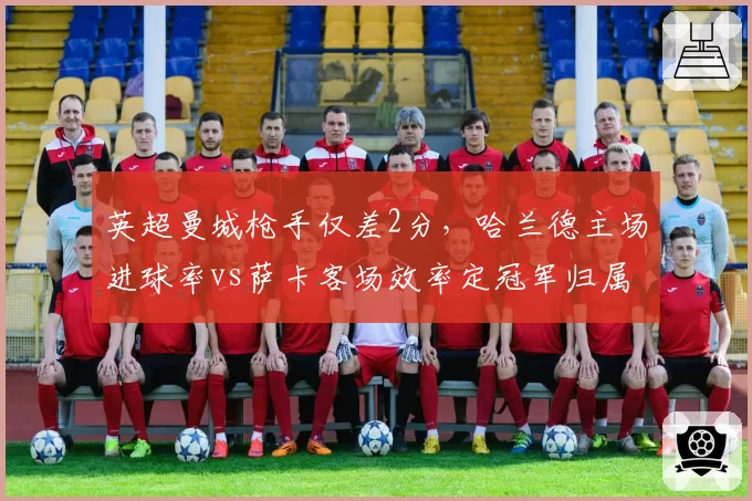 英超曼城枪手仅差2分，哈兰德主场进球率vs萨卡客场效率定冠军归属