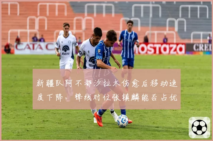 新疆队阿不都沙拉木伤愈后移动速度下降，锋线对位张镇麟能否占优？