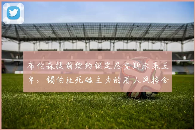 布伦森提前续约锁定尼克斯未来五年，锡伯杜死磕主力的用人风格会否缩短巅峰期？