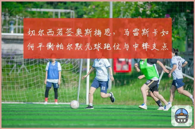 切尔西若签奥斯梅恩，马雷斯卡如何平衡帕尔默无球跑位与中锋支点？