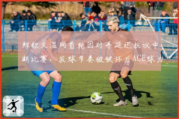 郑钦文温网首轮因对手延迟抗议中断比赛,发球节奏被破坏后ACE球为零