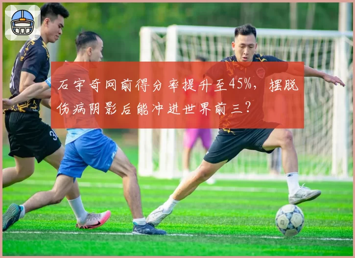石宇奇网前得分率提升至45%，摆脱伤病阴影后能冲进世界前三？