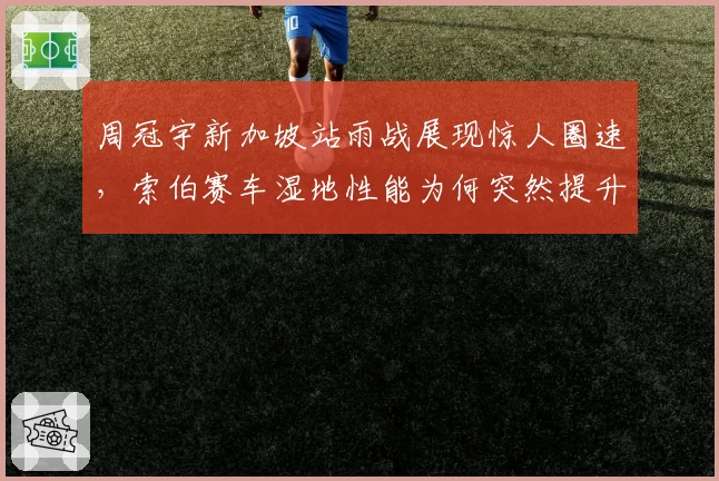 周冠宇新加坡站雨战展现惊人圈速，索伯赛车湿地性能为何突然提升？