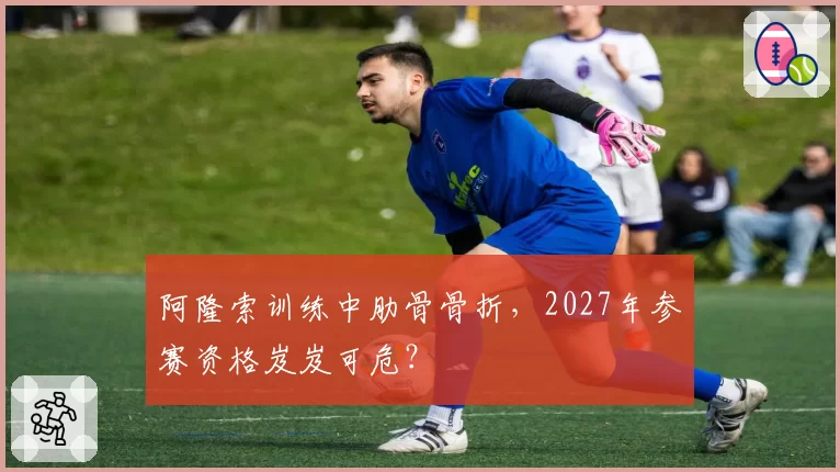 阿隆索训练中肋骨骨折，2027年参赛资格岌岌可危？