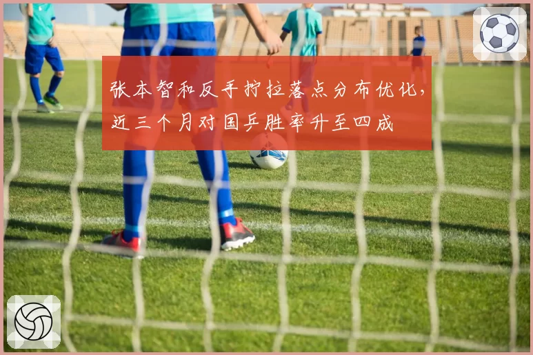 张本智和反手拧拉落点分布优化，近三个月对国乒胜率升至四成