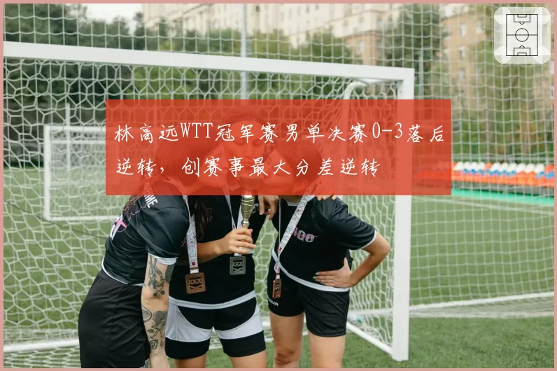 林高远WTT冠军赛男单决赛0-3落后逆转，创赛事最大分差逆转